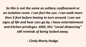 So this is not the same as solitary confinement or an isolation room. I can feel the sun. I can walk more than 5 feet before having to turn around. I can see signs of life and hear cars go by. I have entertainment and kitchen privileges. AND, this "social distancing" still reminds of being locked away. - Cindy Marty Hadge