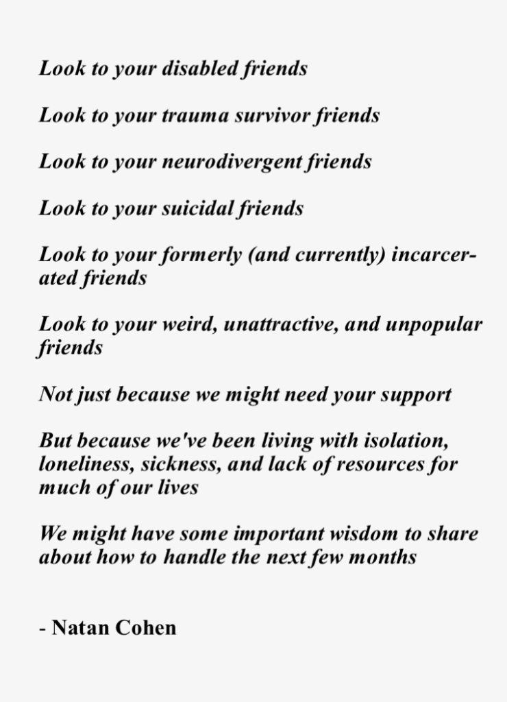 Look to your disabled friends, Look to your trauma survivor friends, Look to your neurodivergent friends, Look to your suicidal friends, Look to your formerly (and currently) incarcerated friends, Look to your weird, unattractive, and unpopular friends, Not just because we might need your support, But because we've been living with isolation, loneliness, sickness, and lack of resources for much of our lives. We might have some important wisdom to share about how to handle the next few months. - Natan Cohen