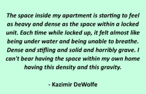 The space inside my apartment is starting to feel as heavy and dense as the space within a locked unit. Each time while locked up, it felt almost like being under water and being unable to breathe. Dense and stifling and solid and horribly grave. I can't bear having the space within my own home having this density and this gravity. - Kazimir DeWolfe