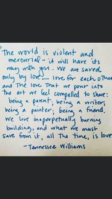 The world is violent and mercurial — it will have its way with you. We are saved only by love — love for each other and the love that we pour into the art we feel compelled to share: being a parent; being a writer; being a painter; being a friend. We live in a perpetually burning building, and what we must save from it, all the time, is love. - Tennessee Williams