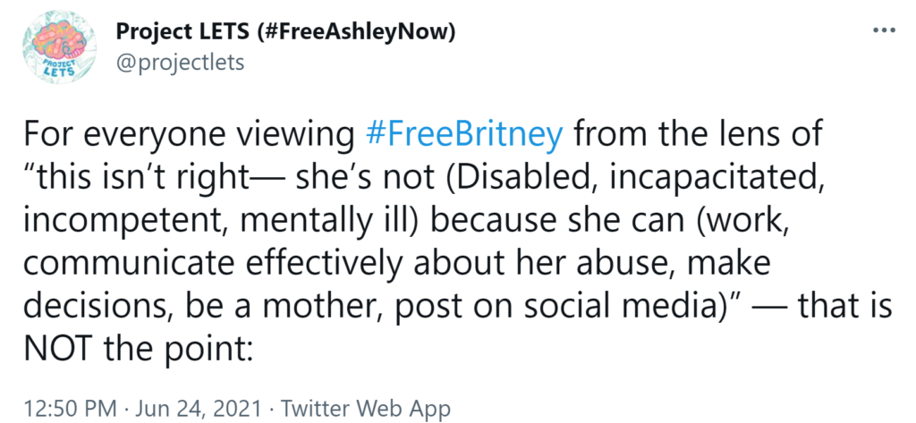 A tweet from Project LETS reading "For everyone viewing #FreeBritney from the lens of 'this isn't right--she's not (Disabled, incapacitated, incompetent, mentally ill) because she can (work, communicate effectively about her abuse, make decisions, be a mother, post on social media)'--that is NOT the point:"